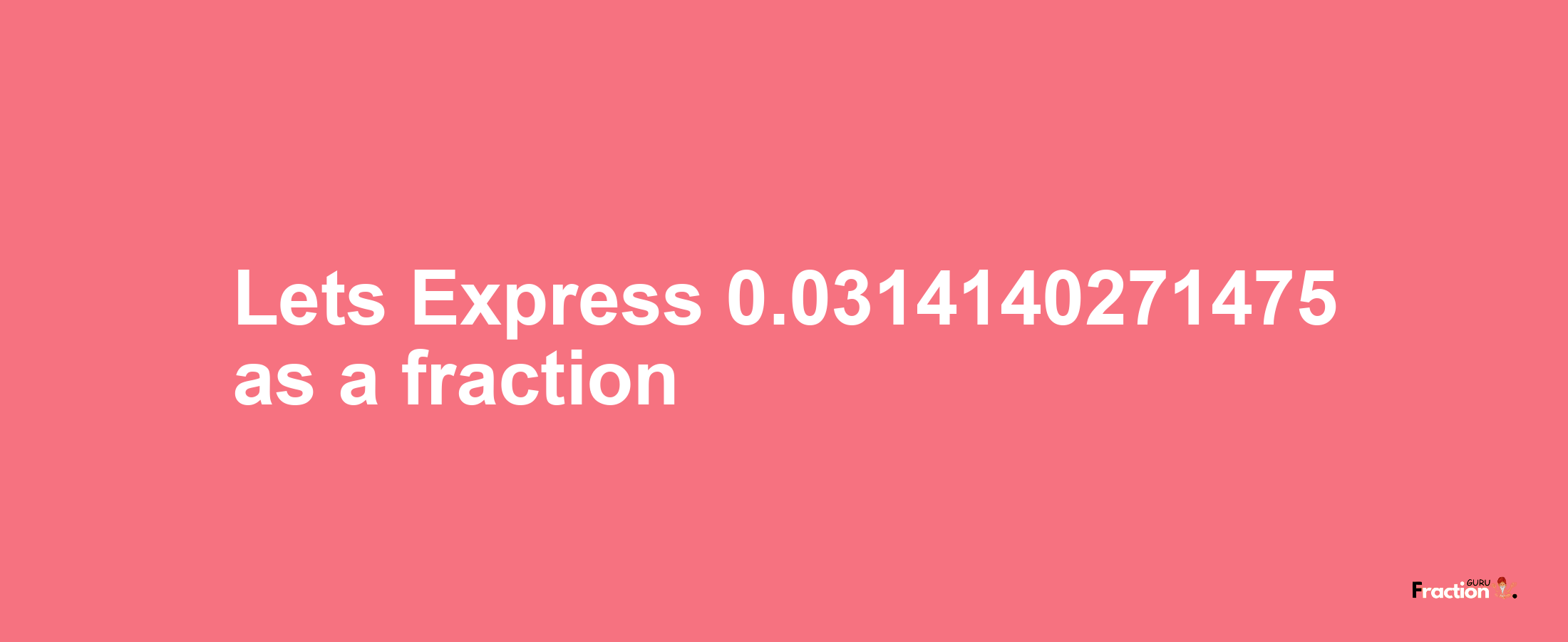 Lets Express 0.0314140271475 as afraction